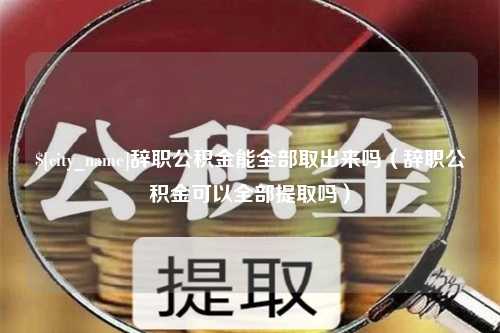 海西辞职公积金能全部取出来吗（辞职公积金可以全部提取吗）